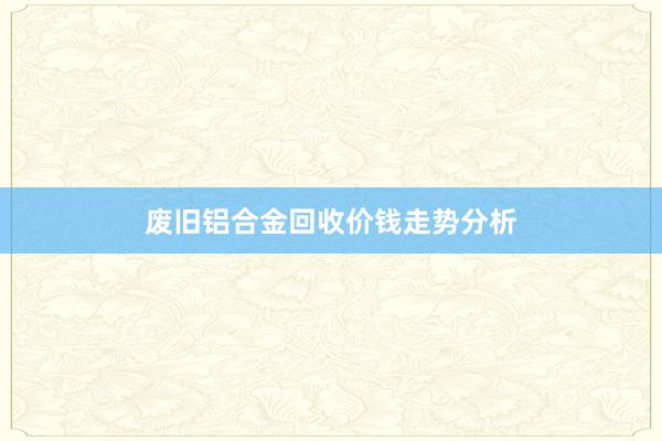 废旧铝合金回收价钱走势分析